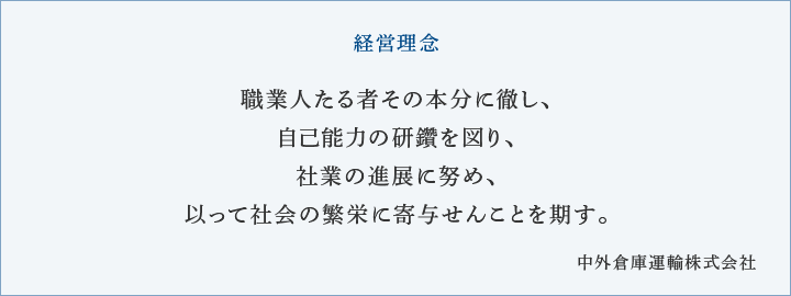 経営理念 職業人たる者その本分に徹し、自己能力の研鑽を図り、社業の進展に努め、以って社会の繁栄に寄与せんことを期す。 中外倉庫運輸株式会社